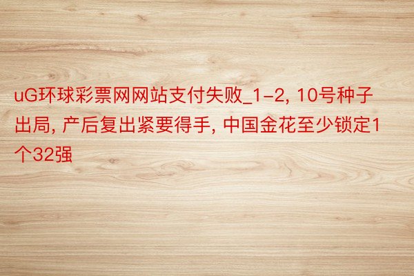 uG环球彩票网网站支付失败_1-2, 10号种子出局, 产后复出紧要得手, 中国金花至少锁定1个32强