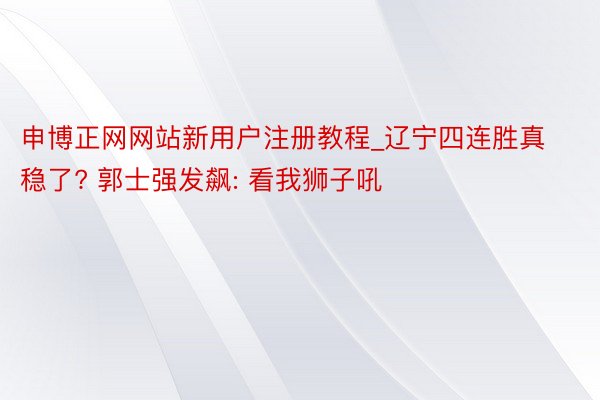 申博正网网站新用户注册教程_辽宁四连胜真稳了? 郭士强发飙: 看我狮子吼