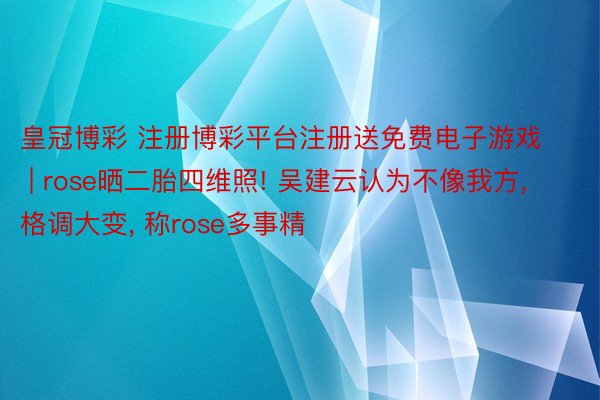 皇冠博彩 注册博彩平台注册送免费电子游戏 | rose晒二胎四维照! 吴建云认为不像我方, 格调大变, 称rose多事精
