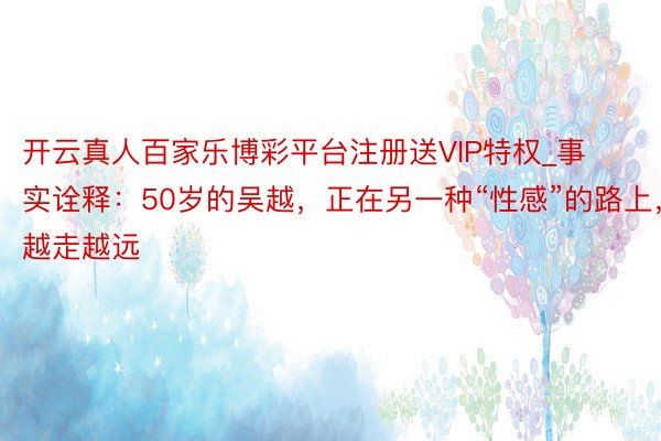 开云真人百家乐博彩平台注册送VIP特权_事实诠释：50岁的吴越，正在另一种“性感”的路上，越走越远
