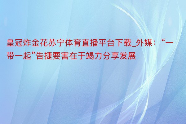 皇冠炸金花苏宁体育直播平台下载_外媒：“一带一起”告捷要害在于竭力分享发展