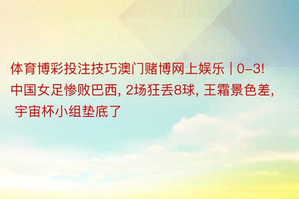 体育博彩投注技巧澳门赌博网上娱乐 | 0-3! 中国女足惨败巴西, 2场狂丢8球, 王霜景色差, 宇宙杯小组垫底了