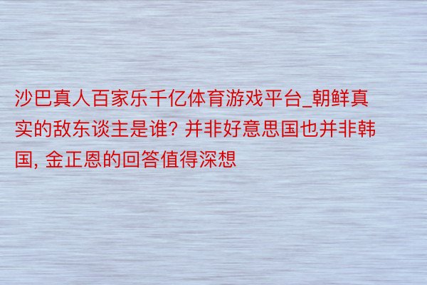 沙巴真人百家乐千亿体育游戏平台_朝鲜真实的敌东谈主是谁? 并非好意思国也并非韩国, 金正恩的回答值得深想