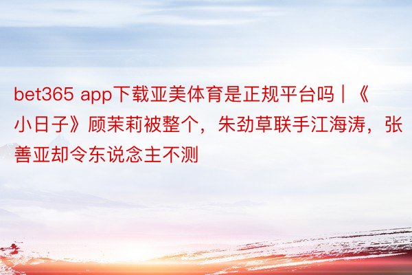 bet365 app下载亚美体育是正规平台吗 | 《小日子》顾茉莉被整个，朱劲草联手江海涛，张善亚却令东说念主不测