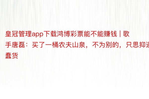 皇冠管理app下载鸿博彩票能不能赚钱 | 歌手唐磊：买了一桶农夫山泉，不为别的，只思抑遏蠢货