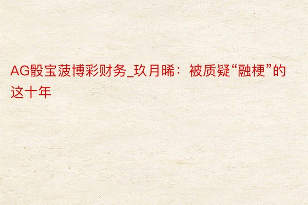 AG骰宝菠博彩财务_玖月晞：被质疑“融梗”的这十年