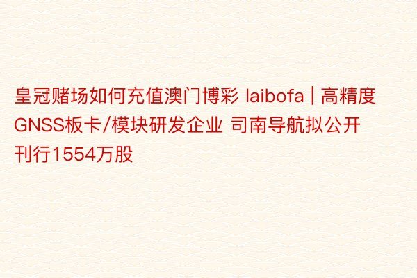 皇冠赌场如何充值澳门博彩 laibofa | 高精度GNSS板卡/模块研发企业 司南导航拟公开刊行1554万股