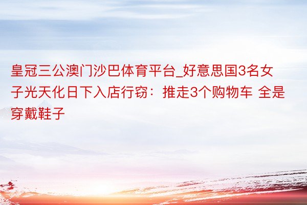 皇冠三公澳门沙巴体育平台_好意思国3名女子光天化日下入店行窃：推走3个购物车 全是穿戴鞋子
