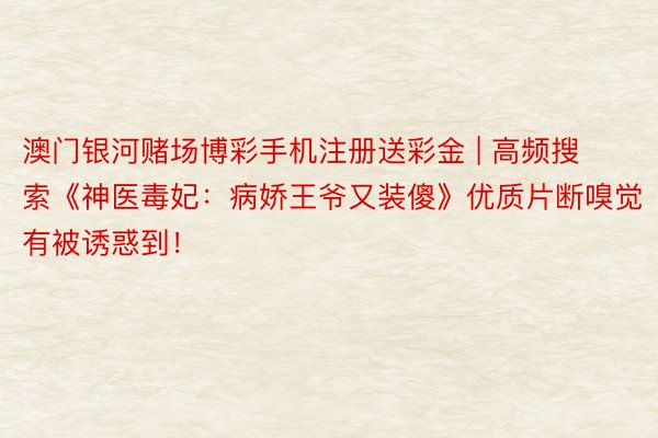 澳门银河赌场博彩手机注册送彩金 | 高频搜索《神医毒妃：病娇王爷又装傻》优质片断嗅觉有被诱惑到！