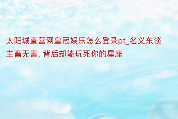 太阳城直营网皇冠娱乐怎么登录pt_名义东谈主畜无害, 背后却能玩死你的星座