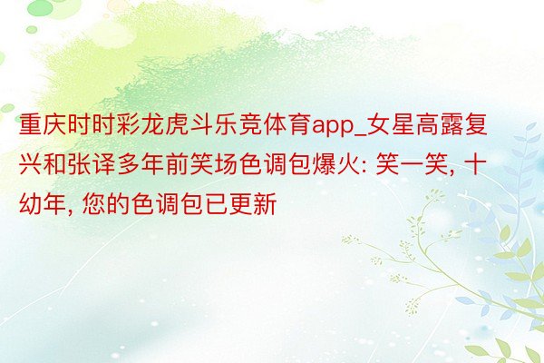 重庆时时彩龙虎斗乐竞体育app_女星高露复兴和张译多年前笑场色调包爆火: 笑一笑, 十幼年, 您的色调包已更新