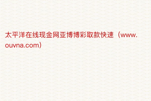 太平洋在线现金网亚博博彩取款快速(www.ouvna.com)