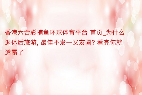 香港六合彩捕鱼环球体育平台 首页_为什么退休后旅游, 最佳不发一又友圈? 看完你就透露了