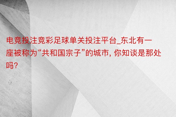 电竞投注竞彩足球单关投注平台_东北有一座被称为“共和国宗子”的城市, 你知谈是那处吗?