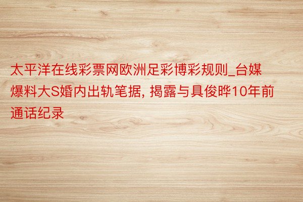 太平洋在线彩票网欧洲足彩博彩规则_台媒爆料大S婚内出轨笔据, 揭露与具俊晔10年前通话纪录