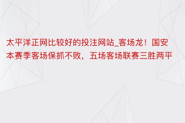 太平洋正网比较好的投注网站_客场龙！国安本赛季客场保抓不败，五场客场联赛三胜两平