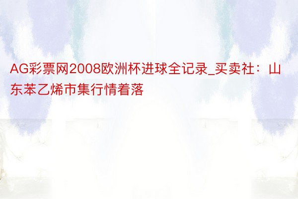 AG彩票网2008欧洲杯进球全记录_买卖社:山东苯乙烯市集行情着落