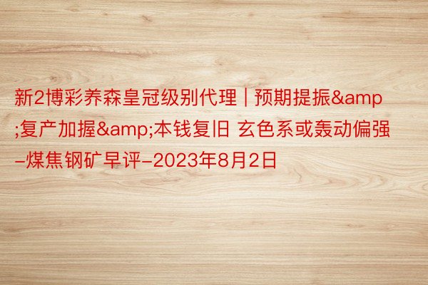 新2博彩养森皇冠级别代理 | 预期提振&复产加握&本钱复旧 玄色系或轰动偏强-煤焦钢矿早评-2023年8月2日