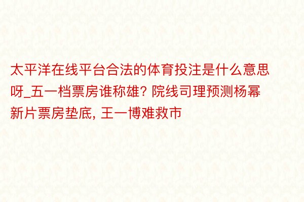 太平洋在线平台合法的体育投注是什么意思呀_五一档票房谁称雄? 院线司理预测杨幂新片票房垫底， 王一博难救市