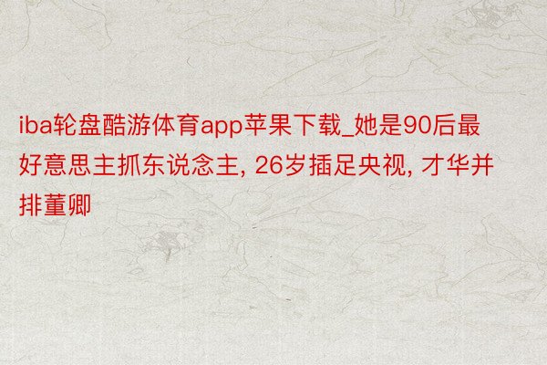 iba轮盘酷游体育app苹果下载_她是90后最好意思主抓东说念主， 26岁插足央视， 才华并排董卿