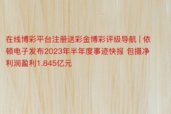 在线博彩平台注册送彩金博彩评级导航 | 依顿电子发布2023年半年度事迹快报 包摄净利润盈利1.845亿元