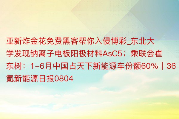 亚新炸金花免费黑客帮你入侵博彩_东北大学发现钠离子电板阳极材料AsC5；乘联会崔东树：1-6月中国占天下新能源车份额60%｜36氪新能源日报0804