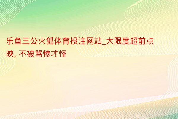 乐鱼三公火狐体育投注网站_大限度超前点映, 不被骂惨才怪