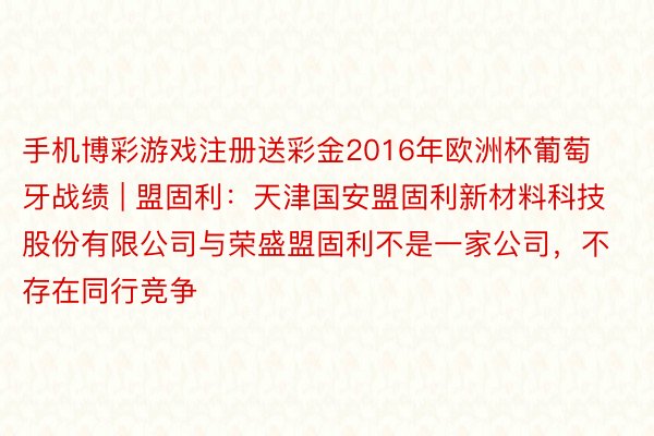 手机博彩游戏注册送彩金2016年欧洲杯葡萄牙战绩 | 盟固利：天津国安盟固利新材料科技股份有限公司与荣盛盟固利不是一家公司，不存在同行竞争