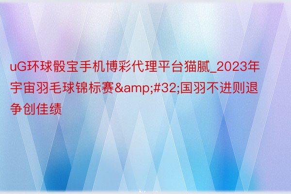 uG环球骰宝手机博彩代理平台猫腻_2023年宇宙羽毛球锦标赛&#32;国羽不进则退争创佳绩