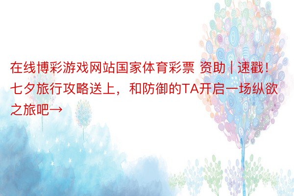 在线博彩游戏网站国家体育彩票 资助 | 速戳！七夕旅行攻略送上，和防御的TA开启一场纵欲之旅吧→