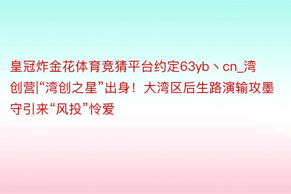 皇冠炸金花体育竞猜平台约定63yb丶cn_湾创营|“湾创之星”出身！大湾区后生路演输攻墨守引来“风投”怜爱