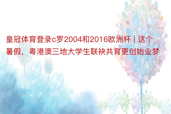 皇冠体育登录c罗2004和2016欧洲杯 | 这个暑假，粤港澳三地大学生联袂共育更创始业梦