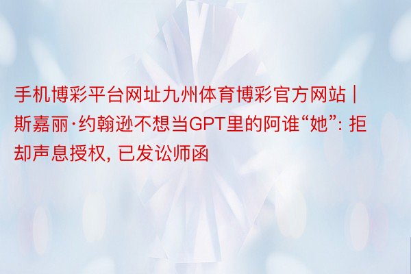 手机博彩平台网址九州体育博彩官方网站 | 斯嘉丽·约翰逊不想当GPT里的阿谁“她”: 拒却声息授权, 已发讼师函