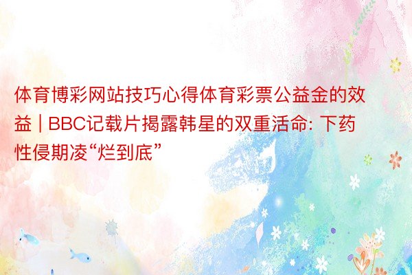 体育博彩网站技巧心得体育彩票公益金的效益 | BBC记载片揭露韩星的双重活命: 下药性侵期凌“烂到底”