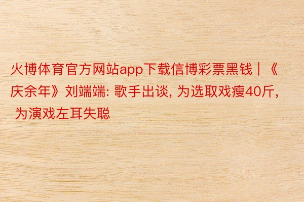火博体育官方网站app下载信博彩票黑钱 | 《庆余年》刘端端: 歌手出谈, 为选取戏瘦40斤, 为演戏左耳失聪