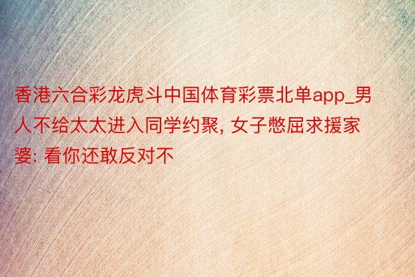 香港六合彩龙虎斗中国体育彩票北单app_男人不给太太进入同学约聚, 女子憋屈求援家婆: 看你还敢反对不