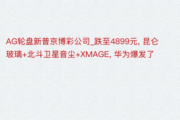 AG轮盘新普京博彩公司_跌至4899元, 昆仑玻璃+北斗卫星音尘+XMAGE, 华为爆发了