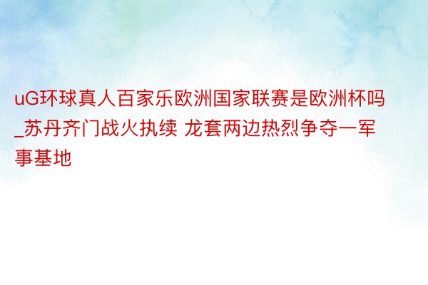 uG环球真人百家乐欧洲国家联赛是欧洲杯吗_苏丹齐门战火执续 龙套两边热烈争夺一军事基地