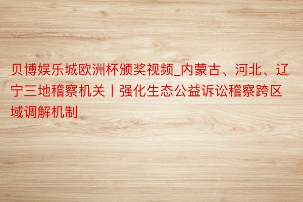 贝博娱乐城欧洲杯颁奖视频_内蒙古、河北、辽宁三地稽察机关丨强化生态公益诉讼稽察跨区域调解机制