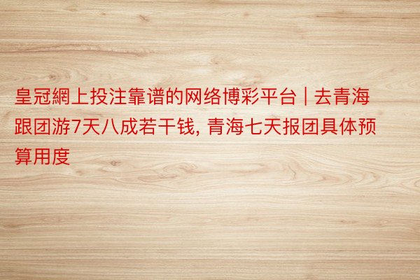 皇冠網上投注靠谱的网络博彩平台 | 去青海跟团游7天八成若干钱, 青海七天报团具体预算用度