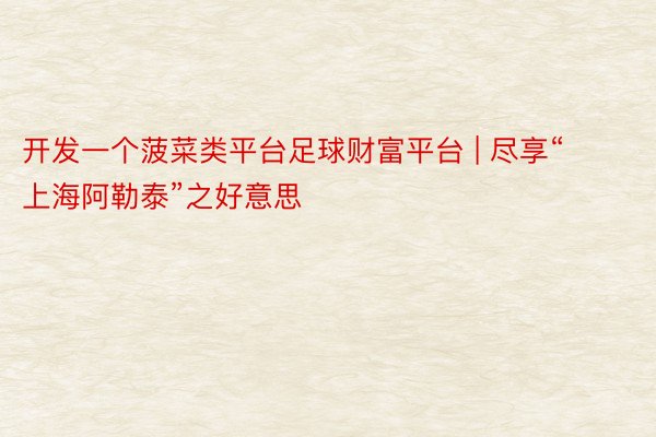 开发一个菠菜类平台足球财富平台 | 尽享“上海阿勒泰”之好意思