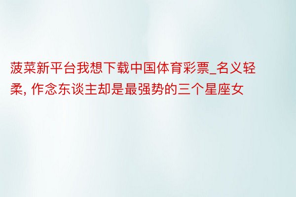 菠菜新平台我想下载中国体育彩票_名义轻柔, 作念东谈主却是最强势的三个星座女