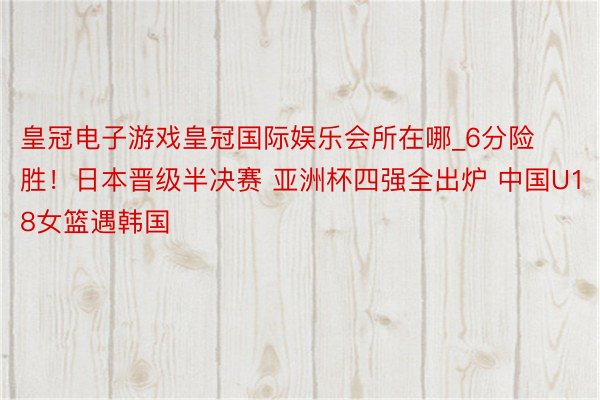 皇冠电子游戏皇冠国际娱乐会所在哪_6分险胜！日本晋级半决赛 亚洲杯四强全出炉 中国U18女篮遇韩国