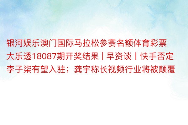 银河娱乐澳门国际马拉松参赛名额体育彩票大乐透18087期开奖结果 | 早资谈丨快手否定李子柒有望入驻；龚宇称长视频行业将被颠覆