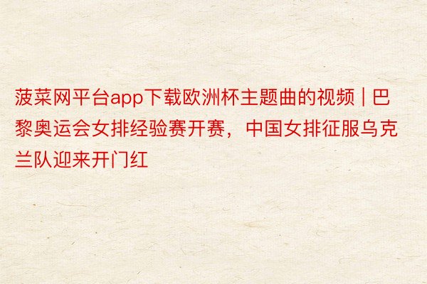 菠菜网平台app下载欧洲杯主题曲的视频 | 巴黎奥运会女排经验赛开赛，中国女排征服乌克兰队迎来开门红
