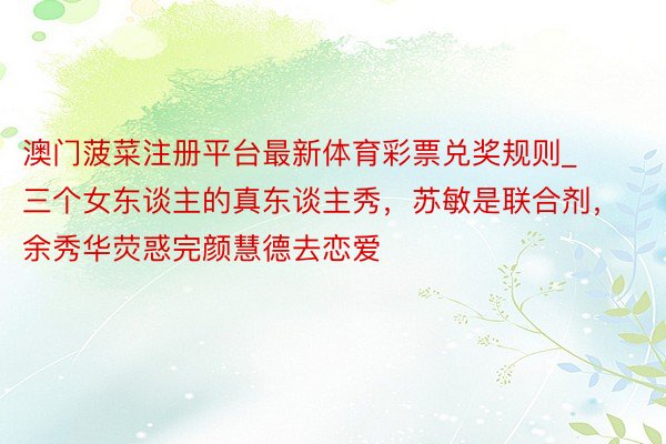 澳门菠菜注册平台最新体育彩票兑奖规则_三个女东谈主的真东谈主秀，苏敏是联合剂，余秀华荧惑完颜慧德去恋爱