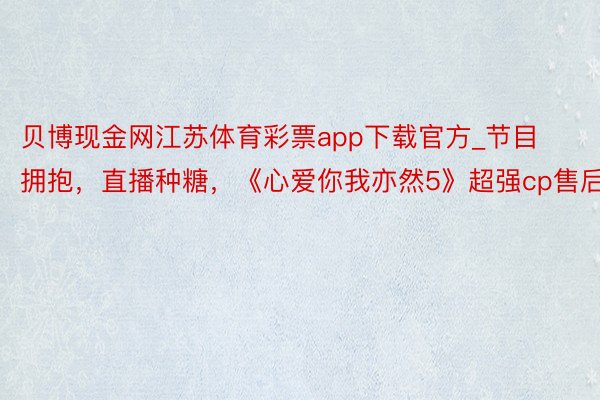 贝博现金网江苏体育彩票app下载官方_节目拥抱，直播种糖，《心爱你我亦然5》超强cp售后！