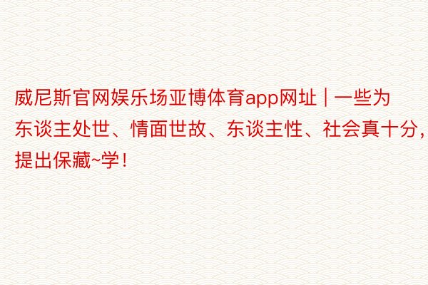 威尼斯官网娱乐场亚博体育app网址 | 一些为东谈主处世、情面世故、东谈主性、社会真十分,提出保藏~学!