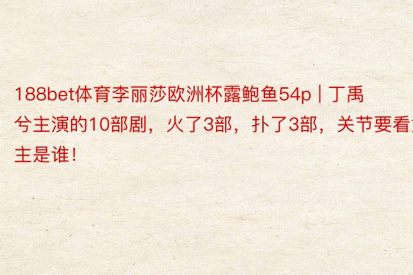 188bet体育李丽莎欧洲杯露鲍鱼54p | 丁禹兮主演的10部剧，火了3部，扑了3部，关节要看女主是谁！