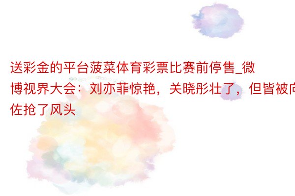 送彩金的平台菠菜体育彩票比赛前停售_微博视界大会：刘亦菲惊艳，关晓彤壮了，但皆被向佐抢了风头